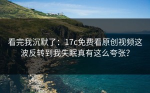 看完我沉默了：17c免费看原创视频这波反转到我失眠真有这么夸张？