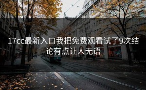 17cc最新入口我把免费观看试了9次结论有点让人无语